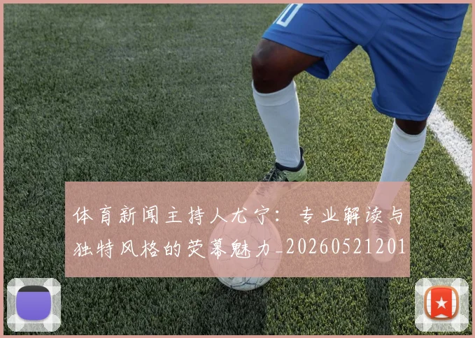 体育新闻主持人尤宁:专业解读与独特风格的荧幕魅力_20260521201058