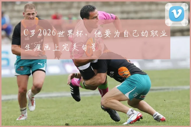 C罗2026世界杯,他要为自己的职业生涯画上完美句号